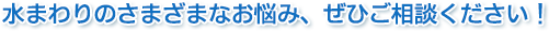 水まわりの悩みご相談ください